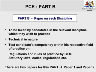 Institution of EngineersInstitution of Engineers
MalaysiaMalaysia
• To be taken by candidates in the relevant discipline
which they wish to practice
• Technical in nature
• Test candidate’s competency within his respective field
of practice on :
Regulations and rules of practice by BEM
Statutory laws, codes, regulations etc.
There are two papers for this PART  Paper 1 and Paper 2
PART B - Paper on each DisciplinePART B - Paper on each Discipline
PCE : PART B
 