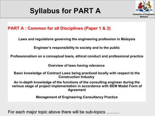 Institution of EngineersInstitution of Engineers
MalaysiaMalaysia
PART A : Common for all Disciplines (Paper 1 & 2)
Laws and regulations governing the engineering profession in Malaysia
Engineer’s responsibility to society and to the public
Professionalism on a conceptual basis, ethical conduct and professional practice
Overview of laws having relevance
Basic knowledge of Contract Laws being practiced locally with respect to the
Construction Industry
An in-depth knowledge of the functions of the consulting engineer during the
various stage of project implementation in accordance with BEM Model Form of
Agreement
Management of Engineering Consultancy Practice
For each major topic above there will be sub-topics ………For each major topic above there will be sub-topics ………
Syllabus for PART A
 
