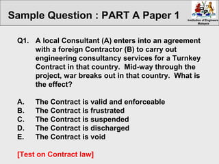 Institution of EngineersInstitution of Engineers
MalaysiaMalaysia
Q1. A local Consultant (A) enters into an agreement
with a foreign Contractor (B) to carry out
engineering consultancy services for a Turnkey
Contract in that country. Mid-way through the
project, war breaks out in that country. What is
the effect?
A. The Contract is valid and enforceable
B. The Contract is frustrated
C. The Contract is suspended
D. The Contract is discharged
E. The Contract is void
[Test on Contract law]
Sample Question : PART A Paper 1
 