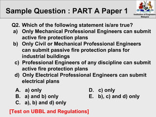 Institution of EngineersInstitution of Engineers
MalaysiaMalaysia
Q2. Which of the following statement is/are true?
a) Only Mechanical Professional Engineers can submit
active fire protection plans
b) Only Civil or Mechanical Professional Engineers
can submit passive fire protection plans for
industrial buildings
c) Professional Engineers of any discipline can submit
active fire protection plans
d) Only Electrical Professional Engineers can submit
electrical plans
A. a) only D. c) only
B. a) and b) only E. b), c) and d) only
C. a), b) and d) only
[Test on UBBL and Regulations]
Sample Question : PART A Paper 1
 