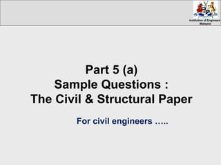 Institution of EngineersInstitution of Engineers
MalaysiaMalaysia
Part 5 (a)
Sample Questions :
The Civil & Structural Paper
For civil engineers …..
 
