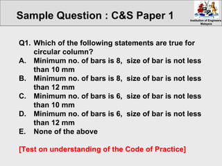 Institution of EngineersInstitution of Engineers
MalaysiaMalaysia
Q1. Which of the following statements are true for
circular column?
A. Minimum no. of bars is 8, size of bar is not less
than 10 mm
B. Minimum no. of bars is 8, size of bar is not less
than 12 mm
C. Minimum no. of bars is 6, size of bar is not less
than 10 mm
D. Minimum no. of bars is 6, size of bar is not less
than 12 mm
E. None of the above
[Test on understanding of the Code of Practice]
Sample Question : C&S Paper 1
 