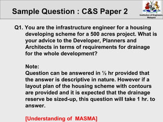 Institution of EngineersInstitution of Engineers
MalaysiaMalaysia
Q1. You are the infrastructure engineer for a housing
developing scheme for a 500 acres project. What is
your advice to the Developer, Planners and
Architects in terms of requirements for drainage
for the whole development?
Note:
Question can be answered in ½ hr provided that
the answer is descriptive in nature. However if a
layout plan of the housing scheme with contours
are provided and it is expected that the drainage
reserve be sized-up, this question will take 1 hr. to
answer.
[Understanding of MASMA]
Sample Question : C&S Paper 2
 