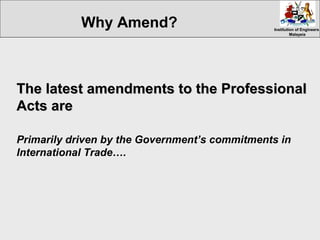 Institution of EngineersInstitution of Engineers
MalaysiaMalaysia
The latest amendments to the ProfessionalThe latest amendments to the Professional
Acts areActs are
Primarily driven by the Government’s commitments in
International Trade….
Why Amend?
 