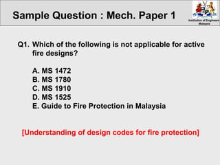 Institution of EngineersInstitution of Engineers
MalaysiaMalaysia
Q1. Which of the following is not applicable for active
fire designs?
A. MS 1472
B. MS 1780
C. MS 1910
D. MS 1525
E. Guide to Fire Protection in Malaysia
[Understanding of design codes for fire protection]
Sample Question : Mech. Paper 1
 