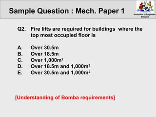 Institution of EngineersInstitution of Engineers
MalaysiaMalaysia
Q2. Fire lifts are required for buildings where the
top most occupied floor is
A. Over 30.5m
B. Over 18.5m
C. Over 1,000m2
D. Over 18.5m and 1,000m2
E. Over 30.5m and 1,000m2
[Understanding of Bomba requirements]
Sample Question : Mech. Paper 1
 