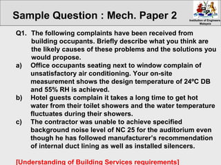 Institution of EngineersInstitution of Engineers
MalaysiaMalaysia
Q1. The following complaints have been received from
building occupants. Briefly describe what you think are
the likely causes of these problems and the solutions you
would propose.
a) Office occupants seating next to window complain of
unsatisfactory air conditioning. Your on-site
measurement shows the design temperature of 24ºC DB
and 55% RH is achieved.
b) Hotel guests complain it takes a long time to get hot
water from their toilet showers and the water temperature
fluctuates during their showers.
c) The contractor was unable to achieve specified
background noise level of NC 25 for the auditorium even
though he has followed manufacturer’s recommendation
of internal duct lining as well as installed silencers.
[Understanding of Building Services requirements]
Sample Question : Mech. Paper 2
 