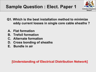 Institution of EngineersInstitution of Engineers
MalaysiaMalaysia
Q1. Which is the best installation method to minimize
eddy current losses in single core cable sheaths ?
A. Flat formation
B. Trefoil formation
C. Alternate formation
D. Cross bonding of sheaths
E. Bundle in air
[Understanding of Electrical Distribution Network]
Sample Question : Elect. Paper 1
 
