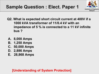 Institution of EngineersInstitution of Engineers
MalaysiaMalaysia
Q2. What is expected short circuit current at 400V if a
1000 kVA transformer of 11/0.4 kV with an
impedance of 5 % is connected to a 11 kV infinite
bus ?
A. 8,000 Amps
B. 1,250 Amps
C. 50,000 Amps
D. 2,886 Amps
E. 28,868 Amps
[Understanding of System Protection]
Sample Question : Elect. Paper 1
 