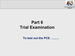 Institution of EngineersInstitution of Engineers
MalaysiaMalaysia
Part 6
Trial Examination
To test out the PCE …..….
 