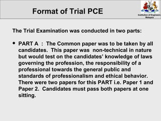 Institution of EngineersInstitution of Engineers
MalaysiaMalaysia
The Trial Examination was conducted in two parts:
 PART A : The Common paper was to be taken by all
candidates. This paper was non-technical in nature
but would test on the candidates’ knowledge of laws
governing the profession, the responsibility of a
professional towards the general public and
standards of professionalism and ethical behavior.
There were two papers for this PART i.e. Paper 1 and
Paper 2. Candidates must pass both papers at one
sitting.
Format of Trial PCE
 