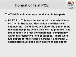 Institution of EngineersInstitution of Engineers
MalaysiaMalaysia
The Trial Examination was conducted in two parts:
 PART B : This was the technical paper which was
on Civil & Structural, Mechanical and Electrical
engineering. Candidates will sit for the paper in the
relevant discipline which they wish to practice. The
Examination will test the candidates’ competency
within his respective field of practice. There were
two papers for this PART i.e. Paper 1 and Paper 2.
Candidates must pass both papers at one sitting.
Format of Trial PCE
 