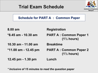 Institution of EngineersInstitution of Engineers
MalaysiaMalaysia
8.00 am Registration
*8.45 am - 10.30 am PART A : Common Paper 1
(1½ hours)
10.30 am - 11.00 am Breaktime
*11.00 am - 12.45 pm PART A : Common Paper 2
(1½ hours)
12.45 pm - 1.30 pm Lunch
Schedule for PART A : Common Paper
* Inclusive of 15 minutes to read the question paper
Trial Exam Schedule
 