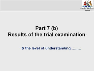 Institution of EngineersInstitution of Engineers
MalaysiaMalaysia
Part 7 (b)
Results of the trial examination
& the level of understanding ….….
 