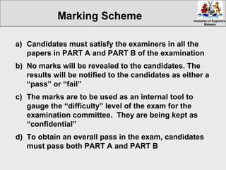 Institution of EngineersInstitution of Engineers
MalaysiaMalaysia
a) Candidates must satisfy the examiners in all the
papers in PART A and PART B of the examination
b) No marks will be revealed to the candidates. The
results will be notified to the candidates as either a
“pass” or “fail”
c) The marks are to be used as an internal tool to
gauge the “difficulty” level of the exam for the
examination committee. They are being kept as
“confidential”
d) To obtain an overall pass in the exam, candidates
must pass both PART A and PART B
Marking Scheme
 