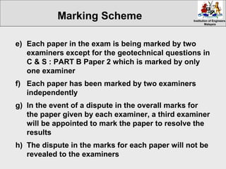 Institution of EngineersInstitution of Engineers
MalaysiaMalaysia
e) Each paper in the exam is being marked by two
examiners except for the geotechnical questions in
C & S : PART B Paper 2 which is marked by only
one examiner
f) Each paper has been marked by two examiners
independently
g) In the event of a dispute in the overall marks for
the paper given by each examiner, a third examiner
will be appointed to mark the paper to resolve the
results
h) The dispute in the marks for each paper will not be
revealed to the examiners
Marking Scheme
 