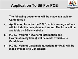 Institution of EngineersInstitution of Engineers
MalaysiaMalaysia
The following documents will be made available to
Candidates :
a) Application form for the P.C.E. which amongst others
will include the time, date and venue. The form will be
available on BEM’s website
b) P.C.E. - Volume 1 (General information and
Examination Syllabus) will be made available to
Candidates
c) P.C.E. - Volume 2 (Sample questions for PCE) will be
made available to Candidates
Application To Sit For PCE
 