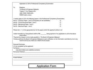 Application to Sit for Professional Competency ExaminationApplication to Sit for Professional Competency Examination
To:To: Registrar,Registrar,
The Board of Engineers Malaysia,The Board of Engineers Malaysia,
Tingkat 17, Ibu Pejabat JKR,Tingkat 17, Ibu Pejabat JKR,
Jalan Sultan Salahuddin,Jalan Sultan Salahuddin,
50580 Kuala Lumpur.50580 Kuala Lumpur.
I hereby apply to sit for the following papers in the Professional Competency Examination:I hereby apply to sit for the following papers in the Professional Competency Examination:
Part A – Common Paper 1 and 2 (Compulsory for all candidates)Part A – Common Paper 1 and 2 (Compulsory for all candidates) 
Part B – Civil & Structural Paper 1 and 2Part B – Civil & Structural Paper 1 and 2 
Part B – Mechanical Paper 1 and 2Part B – Mechanical Paper 1 and 2 
Part B – Electrical Paper 1 and 2Part B – Electrical Paper 1 and 2 
Please tick (Please tick (  ) in the appropriate box for the papers which the applicant wishes to sit) in the appropriate box for the papers which the applicant wishes to sit
I attach herewith my *cheque/bank draft for RM ________ being payment of my application to sit for the aboveI attach herewith my *cheque/bank draft for RM ________ being payment of my application to sit for the above
examination.examination.
**Payment by cheque is to be made payable to: ‘The Board of Engineers Malaysia’Payment by cheque is to be made payable to: ‘The Board of Engineers Malaysia’
I hereby authorize the Board of Engineers Malaysia to seek verification on the information submitted by me in anyI hereby authorize the Board of Engineers Malaysia to seek verification on the information submitted by me in any
manner and by any means as it deems fit and proper.manner and by any means as it deems fit and proper.
Personal ParticularsPersonal Particulars
(To be completed by the applicant)(To be completed by the applicant)
Full Name:___________________________________________________________________________Full Name:___________________________________________________________________________
(Use block letters and underline surname)(Use block letters and underline surname)
Permanent Address:___________________________________________________________________Permanent Address:___________________________________________________________________
______________________________________________________________________________________________________________________________________________________________________
______________________________________________________________________________________________________________________________________________________________________
Postal Address:_______________________________________________________________________Postal Address:_______________________________________________________________________
______________________________________________________________________________________________________________________________________________________________________
Application FormApplication Form
 