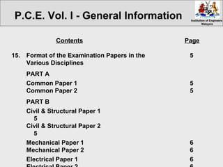 Institution of EngineersInstitution of Engineers
MalaysiaMalaysia
Contents Page
15. Format of the Examination Papers in the 5
Various Disciplines
PART A
Common Paper 1 5
Common Paper 2 5
PART B
Civil & Structural Paper 1
5
Civil & Structural Paper 2
5
Mechanical Paper 1 6
Mechanical Paper 2 6
Electrical Paper 1 6
P.C.E. Vol. I - General Information
 