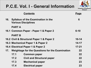 Institution of EngineersInstitution of Engineers
MalaysiaMalaysia
Contents Page
16. Syllabus of the Examination in the 6
Various Disciplines
PART A
16.1 Common Paper - Paper 1 & Paper 2 6-10
PART B
16.2 Civil & Structural Paper 1 & Paper 2 10-14
16.3 Mechanical Paper 1 & Paper 2 14-17
16.4 Electrical Paper 1 & Paper 2 17-21
17. Weightage for the Questions for the Examination 22
17.1 Common paper 22
17.2 Civil and Structural paper 22
17.3 Mechanical paper 23
17.4 Electrical paper 23
P.C.E. Vol. I - General Information
 