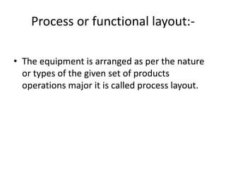 Process or functional layout:-
• The equipment is arranged as per the nature
or types of the given set of products
operations major it is called process layout.
 