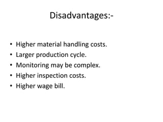 Disadvantages:-
• Higher material handling costs.
• Larger production cycle.
• Monitoring may be complex.
• Higher inspection costs.
• Higher wage bill.
 
