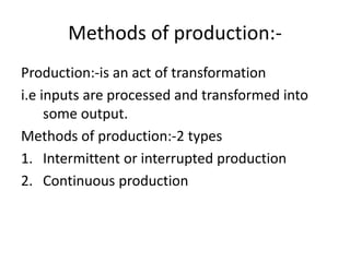Methods of production:-
Production:-is an act of transformation
i.e inputs are processed and transformed into
some output.
Methods of production:-2 types
1. Intermittent or interrupted production
2. Continuous production
 