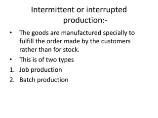 Intermittent or interrupted
production:-
• The goods are manufactured specially to
fulfill the order made by the customers
rather than for stock.
• This is of two types
1. Job production
2. Batch production
 