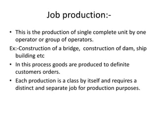 Job production:-
• This is the production of single complete unit by one
operator or group of operators.
Ex:-Construction of a bridge, construction of dam, ship
building etc
• In this process goods are produced to definite
customers orders.
• Each production is a class by itself and requires a
distinct and separate job for production purposes.
 