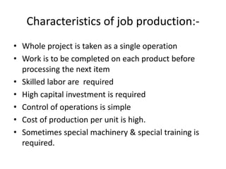 Characteristics of job production:-
• Whole project is taken as a single operation
• Work is to be completed on each product before
processing the next item
• Skilled labor are required
• High capital investment is required
• Control of operations is simple
• Cost of production per unit is high.
• Sometimes special machinery & special training is
required.
 