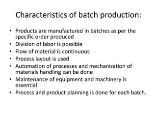 Characteristics of batch production:
• Products are manufactured in batches as per the
specific order produced
• Division of labor is possible
• Flow of material is continuous
• Process layout is used
• Automation of processes and mechanization of
materials handling can be done
• Maintenance of equipment and machinery is
essential
• Process and product planning is done for each batch.
 