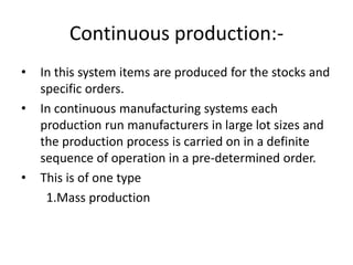 Continuous production:-
• In this system items are produced for the stocks and
specific orders.
• In continuous manufacturing systems each
production run manufacturers in large lot sizes and
the production process is carried on in a definite
sequence of operation in a pre-determined order.
• This is of one type
1.Mass production
 