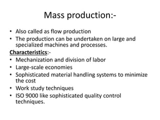 Mass production:-
• Also called as flow production
• The production can be undertaken on large and
specialized machines and processes.
Characteristics:-
• Mechanization and division of labor
• Large-scale economies
• Sophisticated material handling systems to minimize
the cost
• Work study techniques
• ISO 9000 like sophisticated quality control
techniques.
 