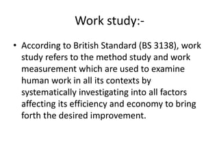 Work study:-
• According to British Standard (BS 3138), work
study refers to the method study and work
measurement which are used to examine
human work in all its contexts by
systematically investigating into all factors
affecting its efficiency and economy to bring
forth the desired improvement.
 