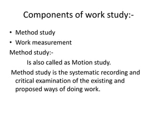 Components of work study:-
• Method study
• Work measurement
Method study:-
Is also called as Motion study.
Method study is the systematic recording and
critical examination of the existing and
proposed ways of doing work.
 
