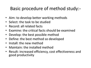 Basic procedure of method study:-
• Aim: to develop better working methods
• Select: the task to be studied
• Record: all related facts
• Examine: the critical facts should be examined
• Develop: the best possible method
• Define: the best method so developed
• Install: the new method
• Maintain: the installed method
• Result: increased efficiency, cost effectiveness and
good productivity
 
