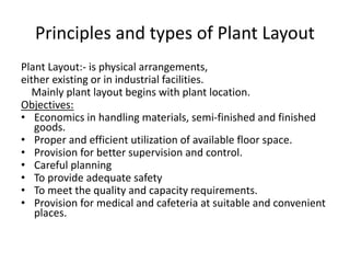 Principles and types of Plant Layout
Plant Layout:- is physical arrangements,
either existing or in industrial facilities.
Mainly plant layout begins with plant location.
Objectives:
• Economics in handling materials, semi-finished and finished
goods.
• Proper and efficient utilization of available floor space.
• Provision for better supervision and control.
• Careful planning
• To provide adequate safety
• To meet the quality and capacity requirements.
• Provision for medical and cafeteria at suitable and convenient
places.
 