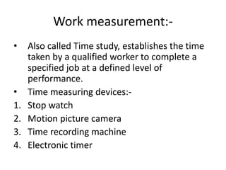 Work measurement:-
• Also called Time study, establishes the time
taken by a qualified worker to complete a
specified job at a defined level of
performance.
• Time measuring devices:-
1. Stop watch
2. Motion picture camera
3. Time recording machine
4. Electronic timer
 