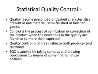 Statistical Quality Control:-
• Quality is some prescribed or desired characteristics
present in raw material, semi-finished or finished
goods.
• Control is the process of verification or correction of
the product when the deviations in the quality are
found to be more than expected.
• Quality control is of great value to both producer and
customer
• SQC is applied by taking samples and drawing
conclusions by means of some mathematical
analysis.
 