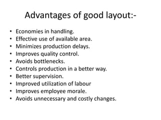 Advantages of good layout:-
• Economies in handling.
• Effective use of available area.
• Minimizes production delays.
• Improves quality control.
• Avoids bottlenecks.
• Controls production in a better way.
• Better supervision.
• Improved utilization of labour
• Improves employee morale.
• Avoids unnecessary and costly changes.
 
