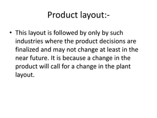 Product layout:-
• This layout is followed by only by such
industries where the product decisions are
finalized and may not change at least in the
near future. It is because a change in the
product will call for a change in the plant
layout.
 