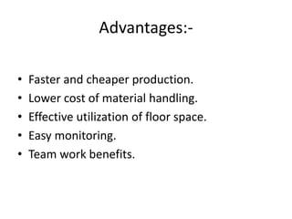 Advantages:-
• Faster and cheaper production.
• Lower cost of material handling.
• Effective utilization of floor space.
• Easy monitoring.
• Team work benefits.
 