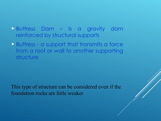 This type of structure can be considered even if the
foundation rocks are little weaker
 Buttress Dam – Is a gravity dam
reinforced by structural supports
 Buttress - a support that transmits a force
from a roof or wall to another supporting
structure
 