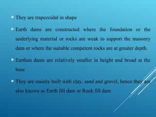  They are trapezoidal in shape
 Earth dams are constructed where the foundation or the
underlying material or rocks are weak to support the masonry
dam or where the suitable competent rocks are at greater depth.
 Earthen dams are relatively smaller in height and broad at the
base
 They are mainly built with clay, sand and gravel, hence they are
also known as Earth fill dam or Rock fill dam
 