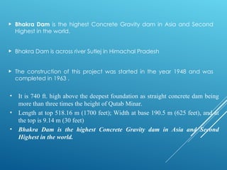  Bhakra Dam is the highest Concrete Gravity dam in Asia and Second
Highest in the world.
 Bhakra Dam is across river Sutlej in Himachal Pradesh
 The construction of this project was started in the year 1948 and was
completed in 1963 .
• It is 740 ft. high above the deepest foundation as straight concrete dam being
more than three times the height of Qutab Minar.
• Length at top 518.16 m (1700 feet); Width at base 190.5 m (625 feet), and at
the top is 9.14 m (30 feet)
• Bhakra Dam is the highest Concrete Gravity dam in Asia and Second
Highest in the world.
 