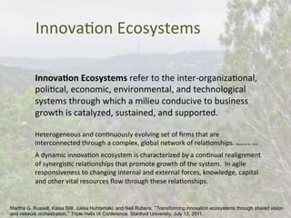 InnovaBon	
  Ecosystems	
  
Innova)on	
  Ecosystems	
  refer	
  to	
  the	
  inter-­‐organizaBonal,	
  
poliBcal,	
  economic,	
  environmental,	
  and	
  technological	
  
systems	
  through	
  which	
  a	
  milieu	
  conducive	
  to	
  business	
  
growth	
  is	
  catalyzed,	
  sustained,	
  and	
  supported.	
  
	
  
Heterogeneous	
  and	
  conBnuously	
  evolving	
  set	
  of	
  ﬁrms	
  that	
  are	
  
interconnected	
  through	
  a	
  complex,	
  global	
  network	
  of	
  relaBonships.	
  [Basole	
  et	
  al.,	
  2012	
  
	
  
A	
  dynamic	
  innovaBon	
  ecosystem	
  is	
  characterized	
  by	
  a	
  conBnual	
  realignment	
  
of	
  synergisBc	
  relaBonships	
  that	
  promote	
  growth	
  of	
  the	
  system.	
  	
  In	
  agile	
  
responsiveness	
  to	
  changing	
  internal	
  and	
  external	
  forces,	
  knowledge,	
  capital	
  
and	
  other	
  vital	
  resources	
  ﬂow	
  through	
  these	
  relaBonships.	
  
	
  
Martha G. Russell, Kaisa Still, Jukka Huhtamaki, and Neil Rubens, “Transforming innovation ecosystems through shared vision
and network orchestration,” Triple Helix IX Conference, Stanford University, July 13, 2011.
 