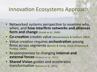 InnovaBon	
  Ecosystems	
  Approach	
  
•  Networked	
  systems	
  perspecBve	
  to	
  examine	
  why,	
  
when,	
  and	
  how	
  interﬁrm	
  networks	
  and	
  alliances	
  
form	
  and	
  change	
  (Gula)	
  et	
  al.,	
  2000)	
  
•  Co-­‐crea)on	
  creates	
  value	
  (Ramaswamy	
  &	
  Guillart,	
  2004)	
  
•  Value	
  creaBon	
  requires	
  orchestra)on	
  among	
  
ﬁrms	
  across	
  segments	
  (Basole	
  &	
  Karla,	
  2012;	
  Dhanaraj	
  &	
  
Parkhe,	
  2006)	
  
•  Responsiveness	
  to	
  changing	
  internal	
  and	
  
external	
  forces	
  (Rubens	
  et	
  al.,	
  2011)	
  
•  Shared	
  Vision	
  guides	
  and	
  accelerates	
  
transformaBon	
  (Russell	
  et	
  al.,	
  2011)	
  
 