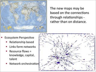 The	
  new	
  maps	
  may	
  be	
  
based	
  on	
  the	
  connecBons	
  
through	
  relaBonships	
  -­‐	
  	
  
rather	
  than	
  on	
  distance.	
  
	
  
§  Ecosystem	
  PerspecBve	
  
§  RelaBonship	
  based	
  	
  
§  Links	
  form	
  networks	
  
§  Resource	
  ﬂows	
  =	
  
knowledge,	
  capital,	
  
talent	
  
§  Network	
  orchestraBon	
  	
  
 