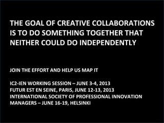 THE	
  GOAL	
  OF	
  CREATIVE	
  COLLABORATIONS	
  
IS	
  TO	
  DO	
  SOMETHING	
  TOGETHER	
  THAT	
  
NEITHER	
  COULD	
  DO	
  INDEPENDENTLY	
  
	
  
PATE	
  IN	
  IC2	
  IITIATIVE	
  	
  
JOIN	
  THE	
  EFFORT	
  AND	
  HELP	
  US	
  MAP	
  IT	
  
	
  
IC2-­‐IEN	
  WORKING	
  SESSION	
  –	
  JUNE	
  3-­‐4,	
  2013	
  
FUTUR	
  EST	
  EN	
  SEINE,	
  PARIS,	
  JUNE	
  12-­‐13,	
  2013	
  
INTERNATIONAL	
  SOCIETY	
  OF	
  PROFESSIONAL	
  INNOVATION	
  
MANAGERS	
  –	
  JUNE	
  16-­‐19,	
  HELSINKI	
  
	
  
 