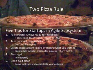 Two	
  Pizza	
  Rule	
  


Five	
  Tips	
  for	
  Startups	
  in	
  Agile	
  Ecosystem	
  
1.  Fail	
  forward:	
  Always	
  ready-­‐for–feedback	
  	
  
           	
  If	
  something	
  doesn’t	
  work,	
  change	
  it	
  –	
  ASAP	
  
2.  Take	
  personal	
  responsibility	
  
           	
  Don’t	
  blame	
  anyone	
  
3.  Create	
  success	
  from	
  failure	
  by	
  sharing	
  what	
  you	
  learned	
  
           	
  Each	
  failure	
  includes	
  lessons	
  for	
  success	
  –	
  share	
  them!	
  
4.  Start	
  again	
  
           	
  Immediately	
  
5.  Don’t	
  do	
  it	
  alone	
  
           	
  Know,	
  culAvate	
  and	
  orchestrate	
  your	
  network	
  
 